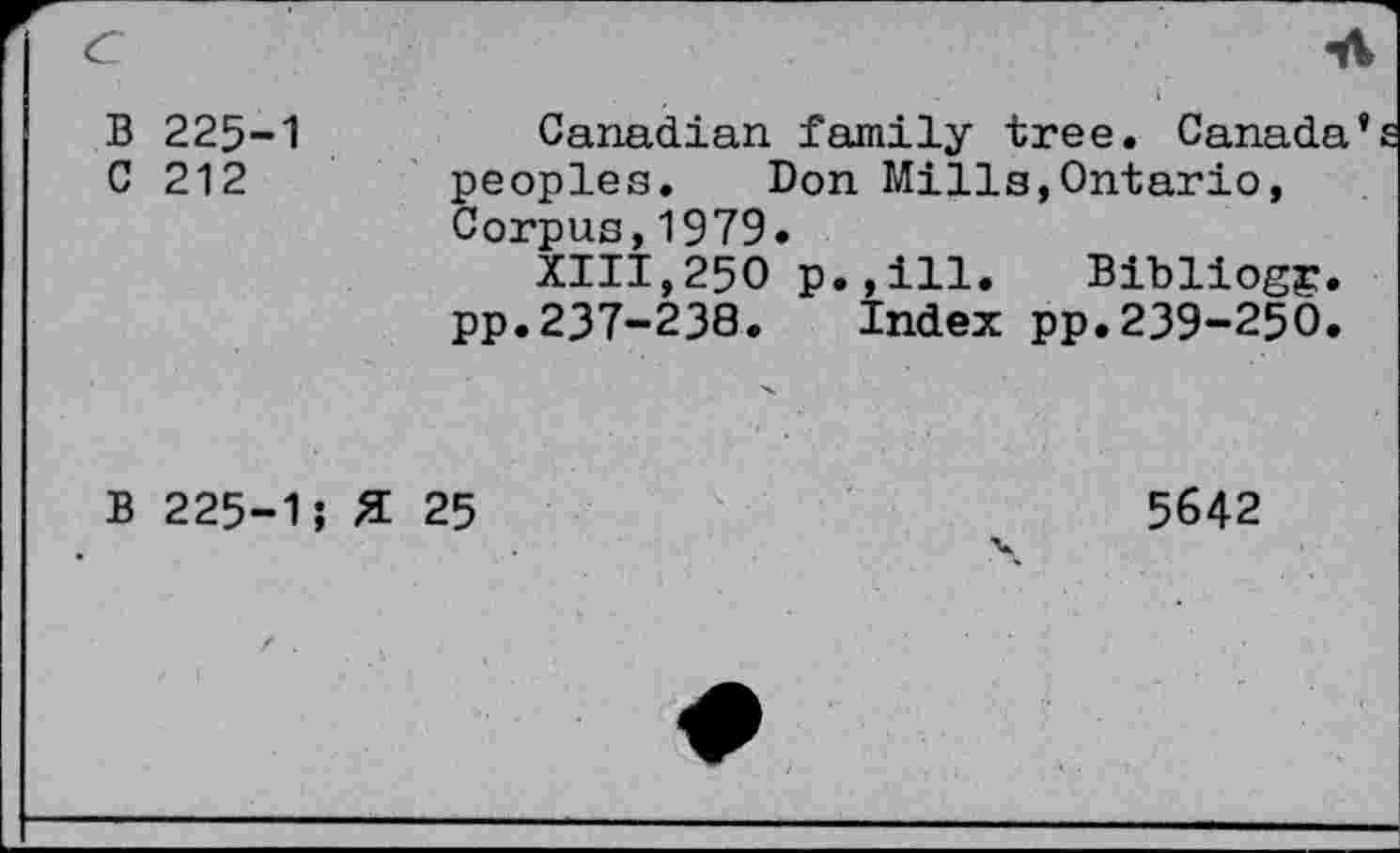 ﻿C	-A
B 225-1	Canadian family tree. Canada’
C 212	peoples. Don Mills,Ontario,
Corpus,1979.
XIII,250 p.,ill. Bibliogg. pp.237-238. Index pp.239-250.
B 225-1; £ 25
5642